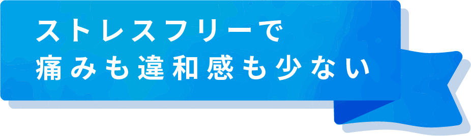 ストレスフリーで痛みも違和感も少ない